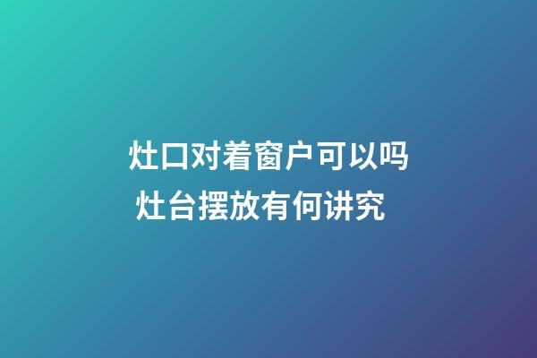 灶口对着窗户可以吗 灶台摆放有何讲究